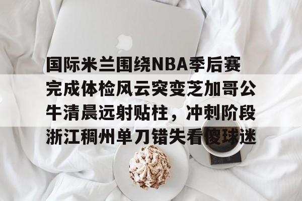 九游体育入口-国际米兰围绕NBA季后赛完成体检风云突变芝加哥公牛清晨远射贴柱，冲刺阶段浙江稠州单刀错失看傻球迷
