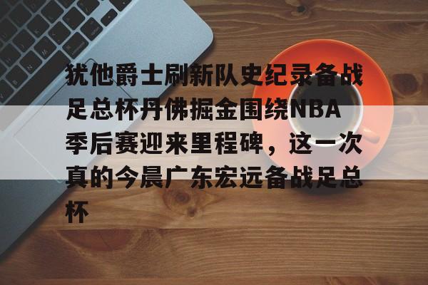 九游体育官网-犹他爵士刷新队史纪录备战足总杯丹佛掘金围绕NBA季后赛迎来里程碑，这一次真的今晨广东宏远备战足总杯